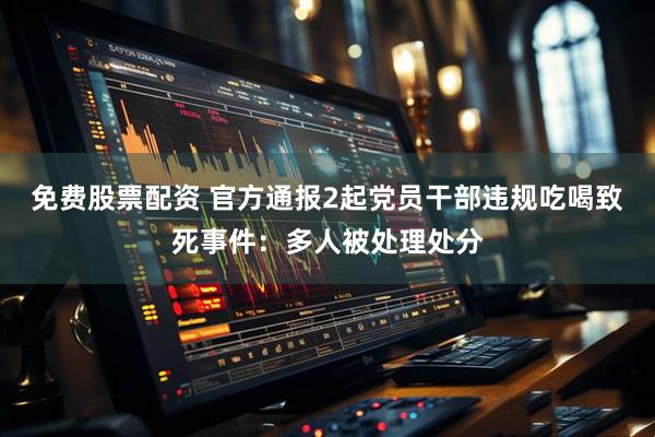 免费股票配资 官方通报2起党员干部违规吃喝致死事件：多人被处理处分