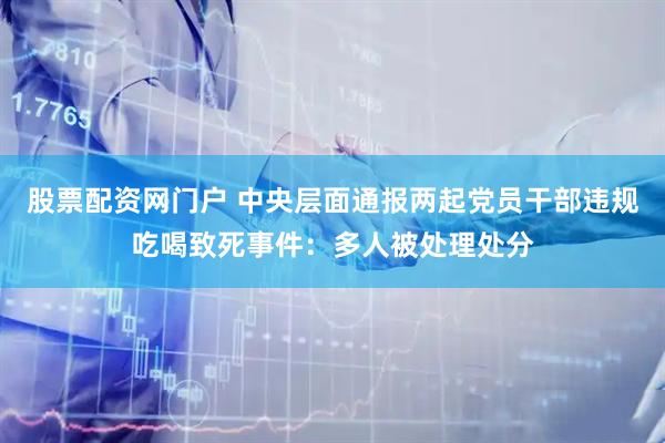 股票配资网门户 中央层面通报两起党员干部违规吃喝致死事件：多人被处理处分