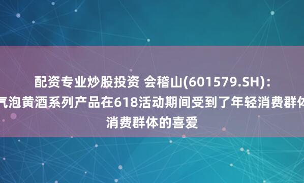配资专业炒股投资 会稽山(601579.SH)：会稽山气泡黄酒系列产品在618活动期间受到了年轻消费群体的喜爱