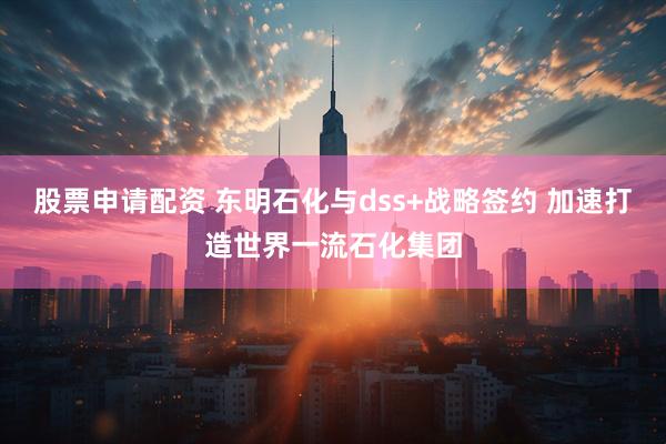 股票申请配资 东明石化与dss+战略签约 加速打造世界一流石化集团