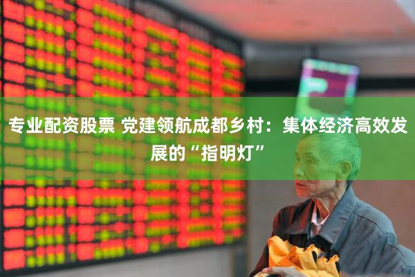 专业配资股票 党建领航成都乡村：集体经济高效发展的“指明灯”