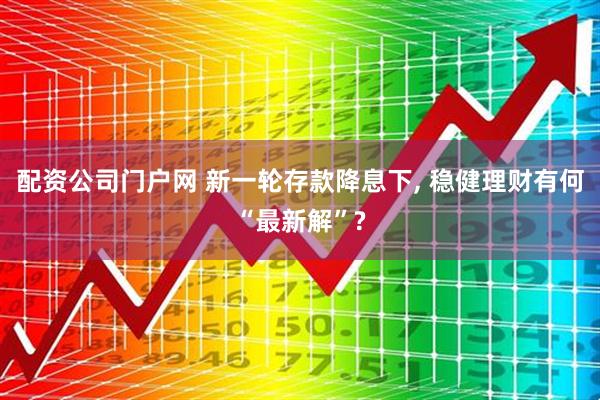 配资公司门户网 新一轮存款降息下, 稳健理财有何“最新解”?
