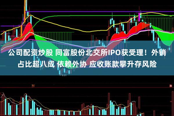 公司配资炒股 同富股份北交所IPO获受理！外销占比超八成 依赖外协 应收账款攀升存风险