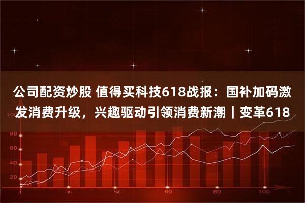 公司配资炒股 值得买科技618战报：国补加码激发消费升级，兴趣驱动引领消费新潮｜变革618