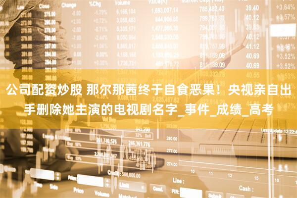 公司配资炒股 那尔那茜终于自食恶果！央视亲自出手删除她主演的电视剧名字_事件_成绩_高考