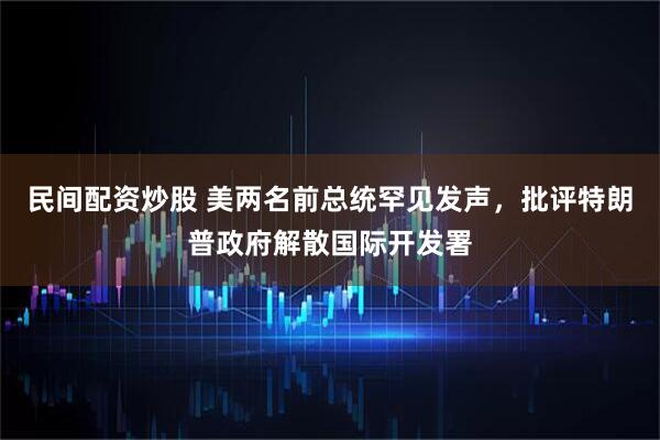 民间配资炒股 美两名前总统罕见发声，批评特朗普政府解散国际开发署
