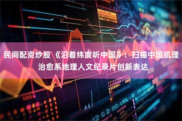 民间配资炒股 《沿着纬度听中国》：扫描中国肌理  治愈系地理人文纪录片创新表达