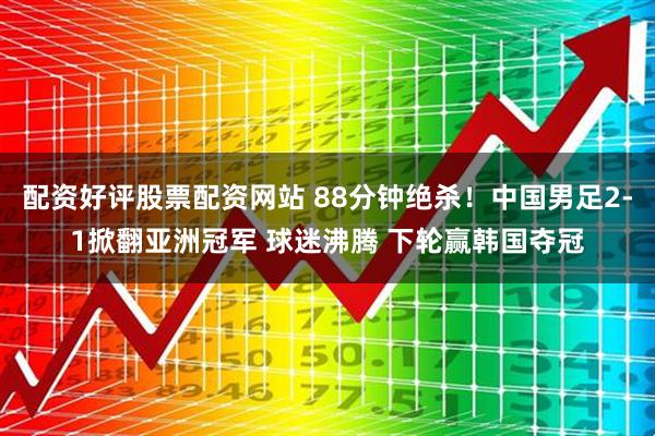 配资好评股票配资网站 88分钟绝杀！中国男足2-1掀翻亚洲冠军 球迷沸腾 下轮赢韩国夺冠