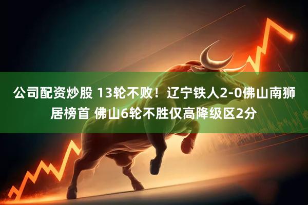 公司配资炒股 13轮不败！辽宁铁人2-0佛山南狮居榜首 佛山6轮不胜仅高降级区2分