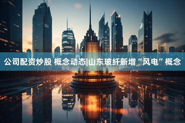 公司配资炒股 概念动态|山东玻纤新增“风电”概念