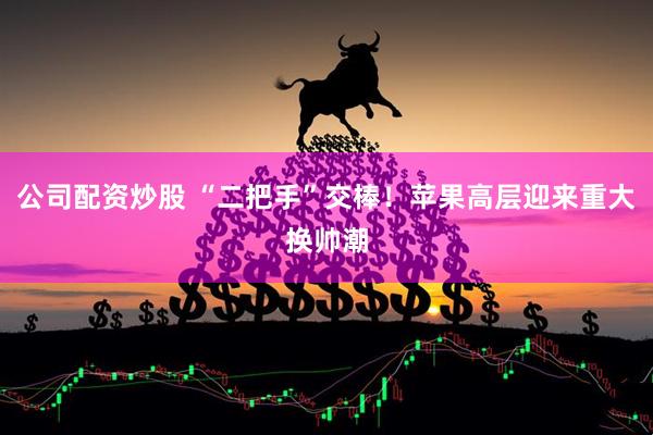 公司配资炒股 “二把手”交棒！苹果高层迎来重大换帅潮