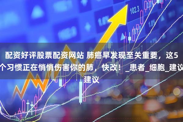 配资好评股票配资网站 肺癌早发现至关重要，这5个习惯正在悄悄伤害你的肺，快改！_患者_细胞_建议