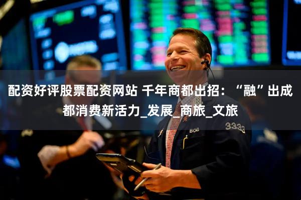 配资好评股票配资网站 千年商都出招：“融”出成都消费新活力_发展_商旅_文旅