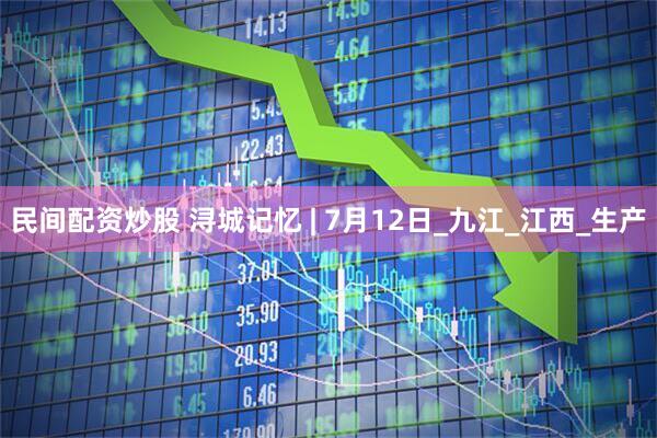 民间配资炒股 浔城记忆 | 7月12日_九江_江西_生产