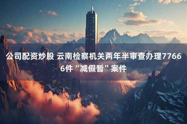 公司配资炒股 云南检察机关两年半审查办理77666件“减假暂”案件