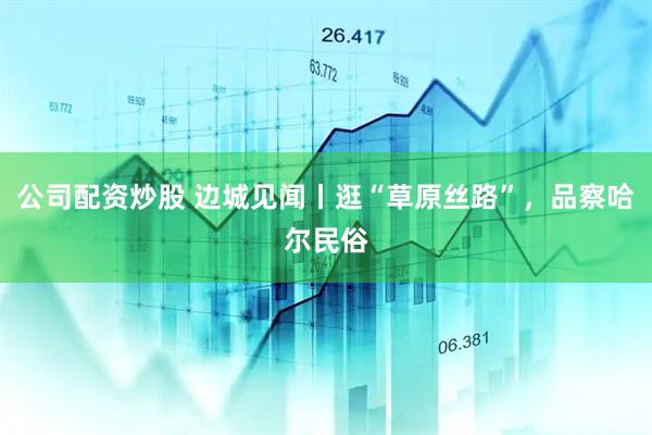 公司配资炒股 边城见闻丨逛“草原丝路”，品察哈尔民俗