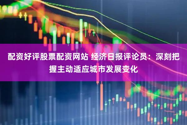 配资好评股票配资网站 经济日报评论员：深刻把握主动适应城市发展变化