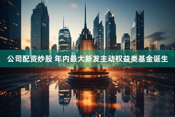公司配资炒股 年内最大新发主动权益类基金诞生