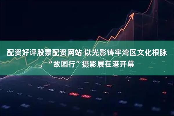 配资好评股票配资网站 以光影铸牢湾区文化根脉，“故园行”摄影展在港开幕