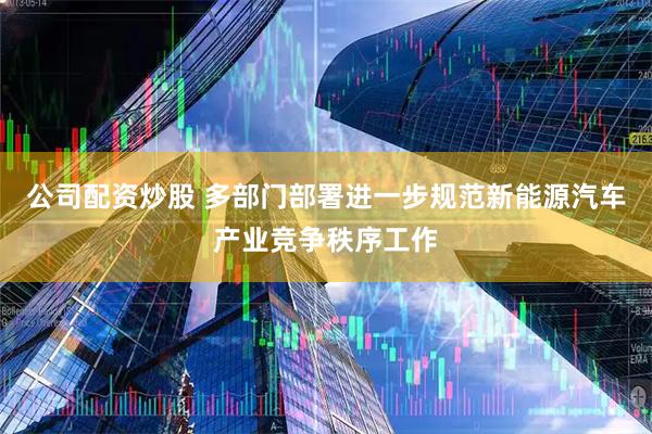 公司配资炒股 多部门部署进一步规范新能源汽车产业竞争秩序工作
