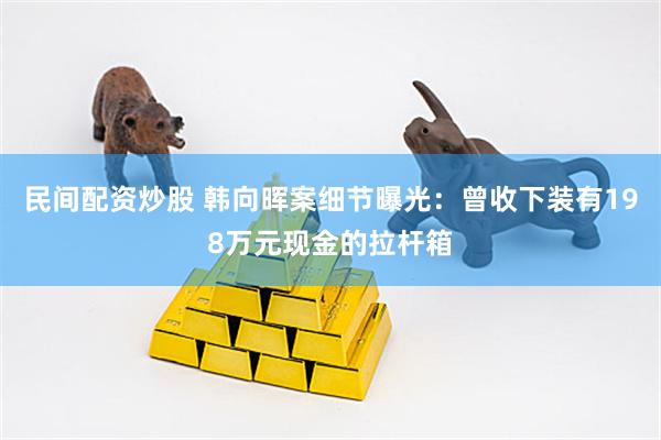 民间配资炒股 韩向晖案细节曝光：曾收下装有198万元现金的拉杆箱