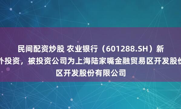 民间配资炒股 农业银行（601288.SH）新增一起对外投资，被投资公司为上海陆家嘴金融贸易区开发股份有限公司