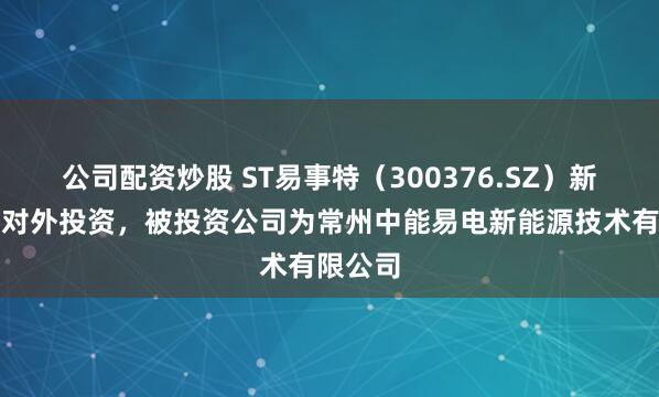 公司配资炒股 ST易事特（300376.SZ）新增一起对外投资，被投资公司为常州中能易电新能源技术有限公司