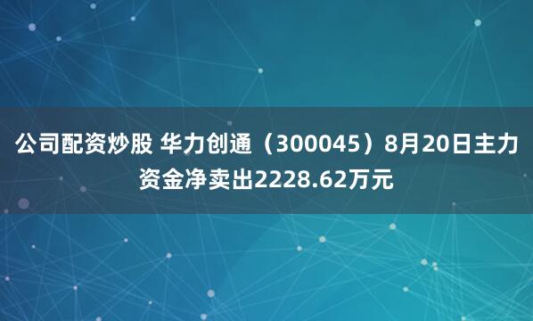 公司配资炒股 华力创通（300045）8月20日主力资金净卖出2228.62万元