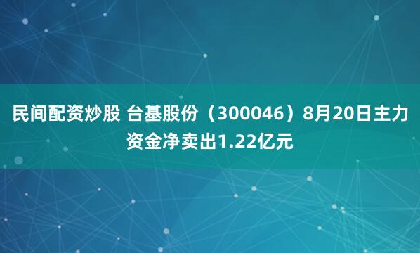 民间配资炒股 台基股份（300046）8月20日主力资金净卖出1.22亿元