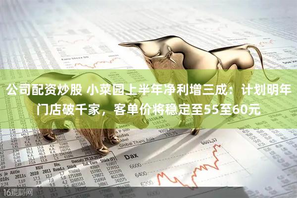 公司配资炒股 小菜园上半年净利增三成：计划明年门店破千家，客单价将稳定至55至60元