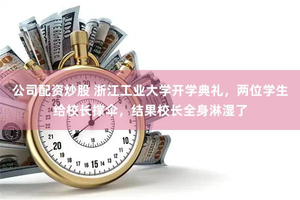 公司配资炒股 浙江工业大学开学典礼，两位学生给校长撑伞，结果校长全身淋湿了