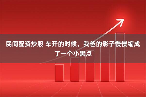 民间配资炒股 车开的时候，我爸的影子慢慢缩成了一个小黑点