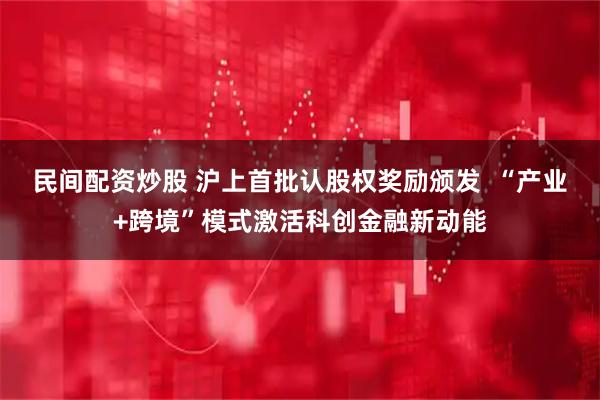民间配资炒股 沪上首批认股权奖励颁发  “产业+跨境”模式激活科创金融新动能
