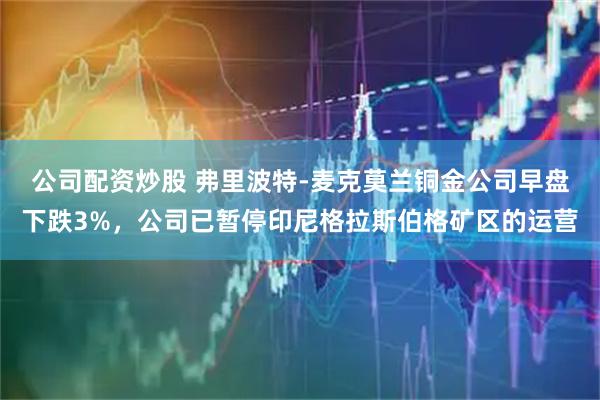公司配资炒股 弗里波特-麦克莫兰铜金公司早盘下跌3%，公司已暂停印尼格拉斯伯格矿区的运营