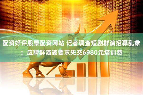 配资好评股票配资网站 记者调查短剧群演招募乱象：应聘群演被要求先交6980元培训费
