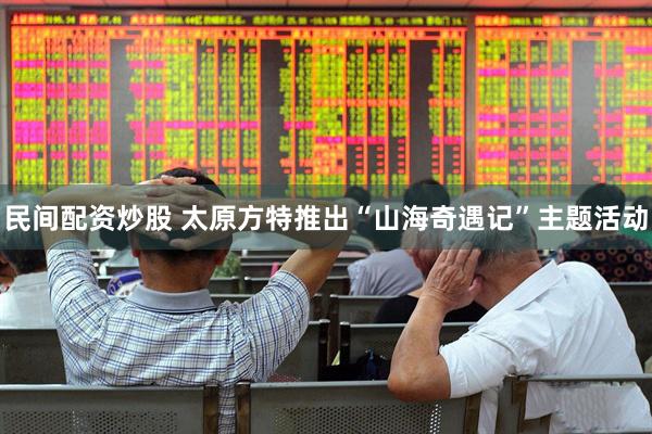 民间配资炒股 太原方特推出“山海奇遇记”主题活动